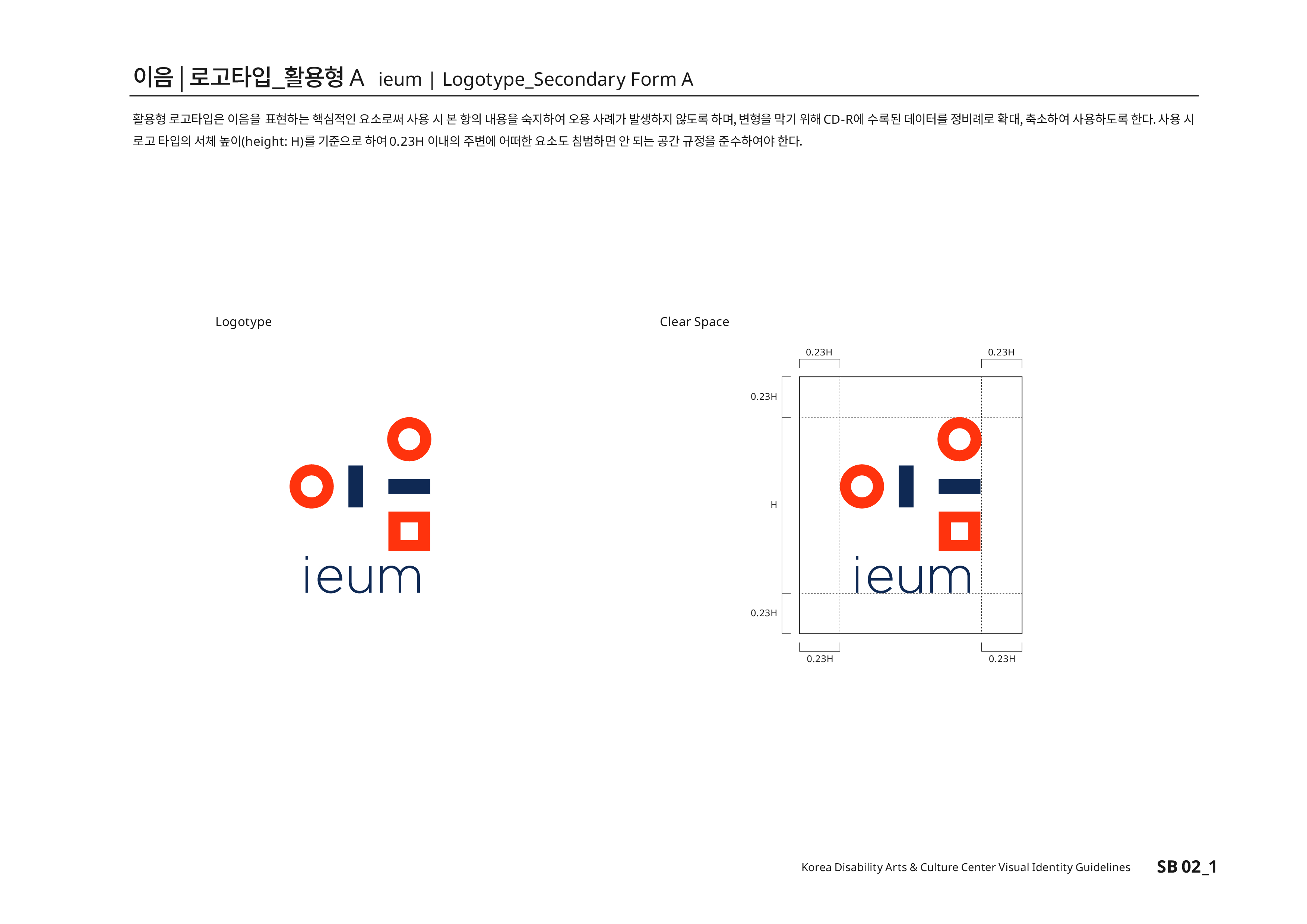 이음|로고타입_활용형A ieum | Logotype_Secondary Form A 활용형 로고타입은 이음을 표현하는 핵심적인 요소로써 사용 시 본 항의 내용을 숙지하여 오용 사례가 발생하지 않도록 하며,변형을 막기 위해 CD-R에 수록된 데이터를 정비례로 확대,축소하여 사용하도록 한다. 사용 시 로고 타입의 서체높이(height:H)를 기준으로 하여 0.23H 이내의 주변에 어떠한 요소도 침범하면 안 되는 공간 규정을 준수하여야 한다.